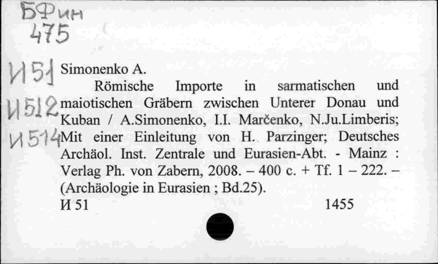 ﻿БФин
475
И 5]
Simonenko А.
Römische
Importe
in sarmatischen und
Ц512
maiotischen Gräbern zwischen Unterer Donau und Kuban / A.Simonenko, LI. Marčenko, N.Ju.Limberis;
U -.‘Mit einer Einleitung von H. Parzinger; Deutsches Archäol. Inst. Zentrale und Eurasien-Abt. - Mainz :
Verlag Ph. von Zabem, 2008. - 400 c. + Tf. 1 - 222. -(Archäologie in Eurasien ; Bd.25).
И 51	1455